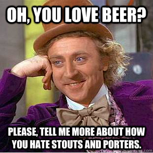 Oh, you love beer? Please, tell me more about how you hate stouts and porters.  Creepy Wonka