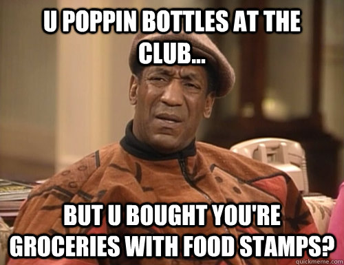 u poppin bottles at the club... but u bought you're groceries with food stamps?   Confounded Cosby