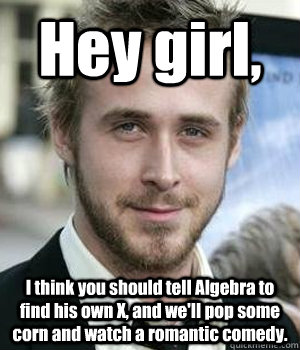 Hey girl, I think you should tell Algebra to find his own X, and we'll pop some corn and watch a romantic comedy. - Hey girl, I think you should tell Algebra to find his own X, and we'll pop some corn and watch a romantic comedy.  Ryan Gosling