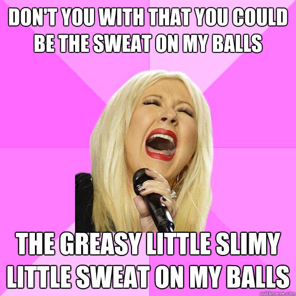 don't you with that you could be the sweat on my balls the greasy little slimy little sweat on my balls - don't you with that you could be the sweat on my balls the greasy little slimy little sweat on my balls  Wrong Lyrics Christina