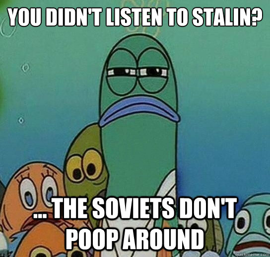 You didn't listen to stalin?

 ... the soviets don't poop around  Serious fish SpongeBob