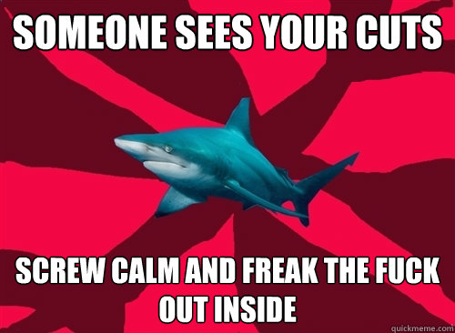 Someone sees your cuts screw calm and freak the fuck out inside  Self-Injury Shark