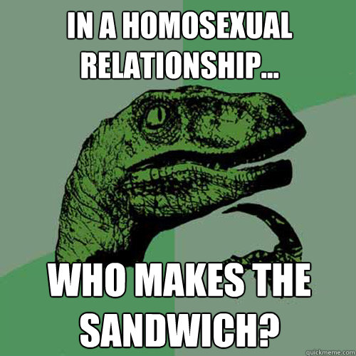 In a homosexual relationship... Who makes the sandwich?  Philosoraptor