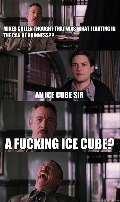 mikes cullen thought that was what floating in the can of Guinness??

  an ice cube sir a fucking ice cube?   JJ Jameson