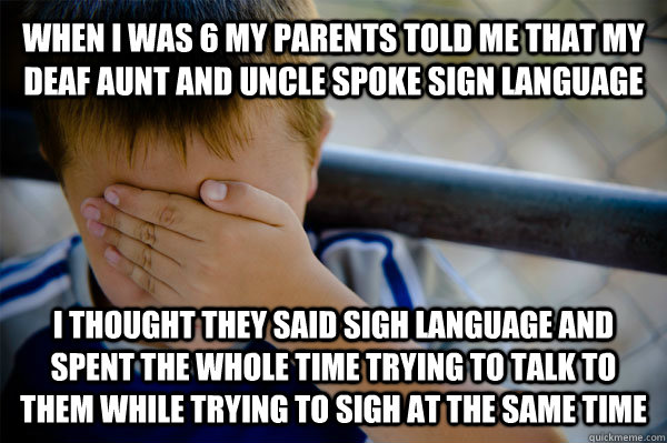 WHEN I WAS 6 MY PARENTS TOLD ME THAT MY DEAF AUNT AND UNCLE SPOKE SIGN LANGUAGE I THOUGHT THEY SAID SIGH LANGUAGE AND SPENT THE WHOLE TIME TRYING TO TALK TO THEM WHILE TRYING TO SIGH AT THE SAME TIME  Confession kid