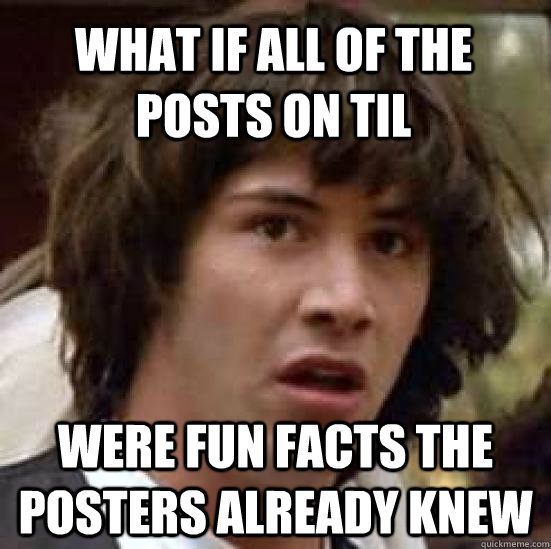 what if all of the posts on til  were fun facts the posters already knew  conspiracy keanu