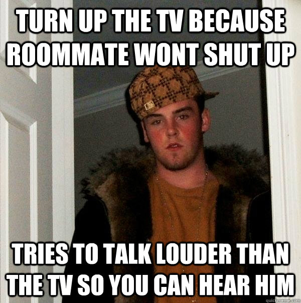 turn up the tv because roommate wont shut up tries to talk louder than the tv so you can hear him  Scumbag Steve