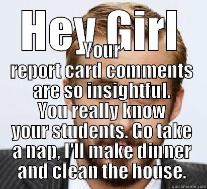 HEY GIRL YOUR REPORT CARD COMMENTS ARE SO INSIGHTFUL. YOU REALLY KNOW YOUR STUDENTS. GO TAKE A NAP, I'LL MAKE DINNER AND CLEAN THE HOUSE. Good Guy Ryan Gosling