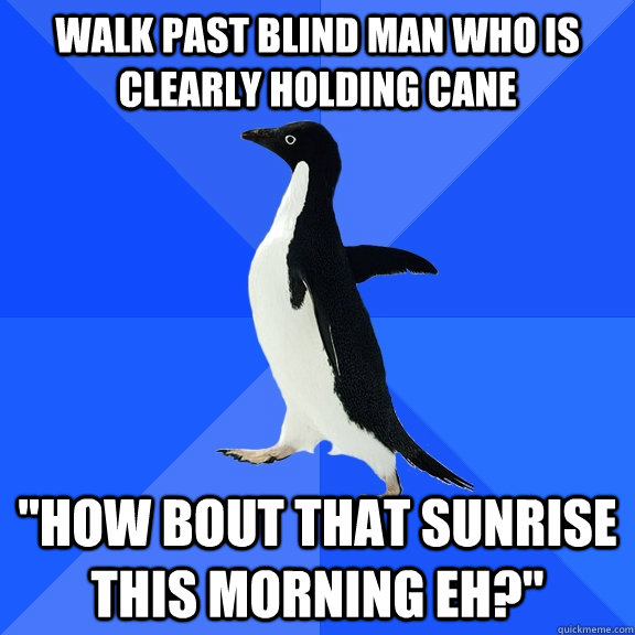 Walk past blind man who is clearly holding cane 