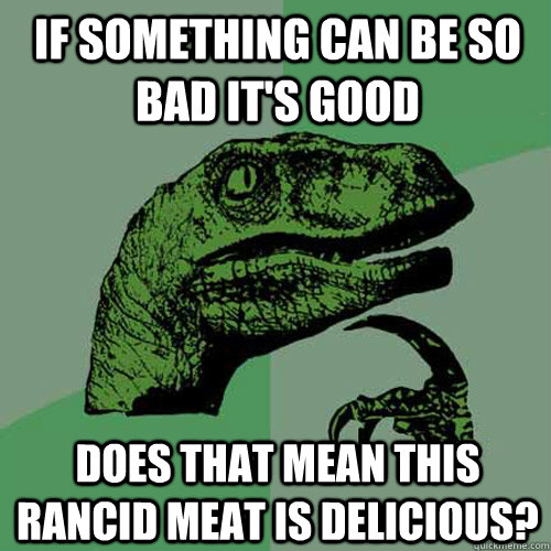 if something can be so bad it's good does that mean this rancid meat is delicious?  Philosoraptor