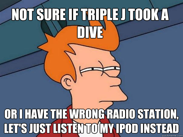 Not sure if Triple J took a dive  Or I have the wrong radio station, let's just listen to my ipod instead  Futurama Fry