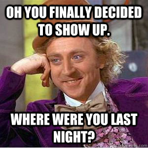 oH YOU FINALLY DECIDED TO SHOW UP. wHERE WERE YOU LAST NIGHT?  willy wonka