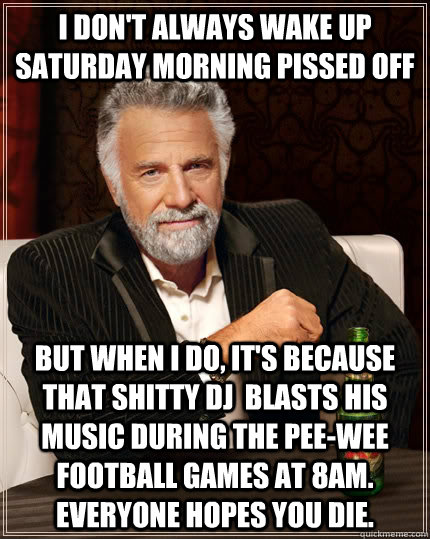 I don't always wake up Saturday morning pissed off but when I do, It's because that shitty dj  blasts his music during the pee-wee football games at 8am. Everyone hopes you die.  The Most Interesting Man In The World