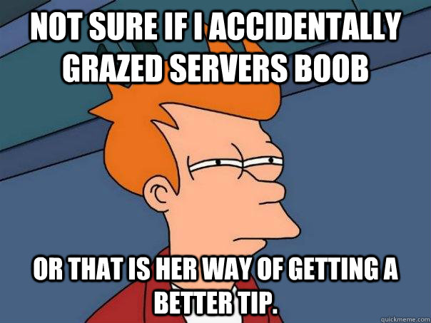 Not sure if I accidentally grazed servers boob Or that is her way of getting a better tip.   Futurama Fry