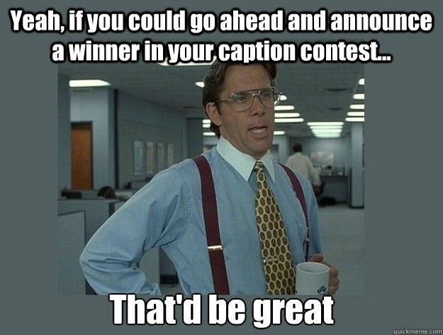 Yeah, if you could go ahead and announce a winner in your caption contest... That'd be great  Office Space Lumbergh