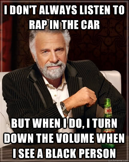 I don't always listen to rap in the car but when i do, i turn down the volume when i see a black person  The Most Interesting Man In The World