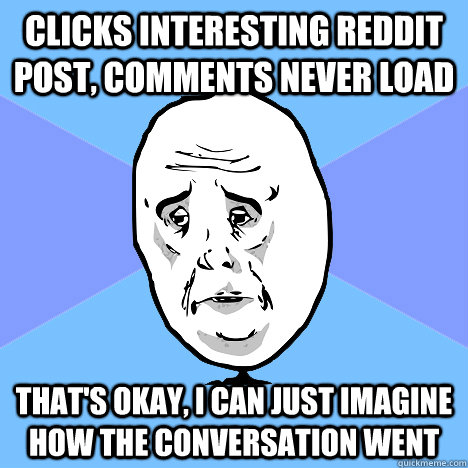 Clicks interesting reddit post, comments never load that's okay, i can just imagine how the conversation went  Okay Guy