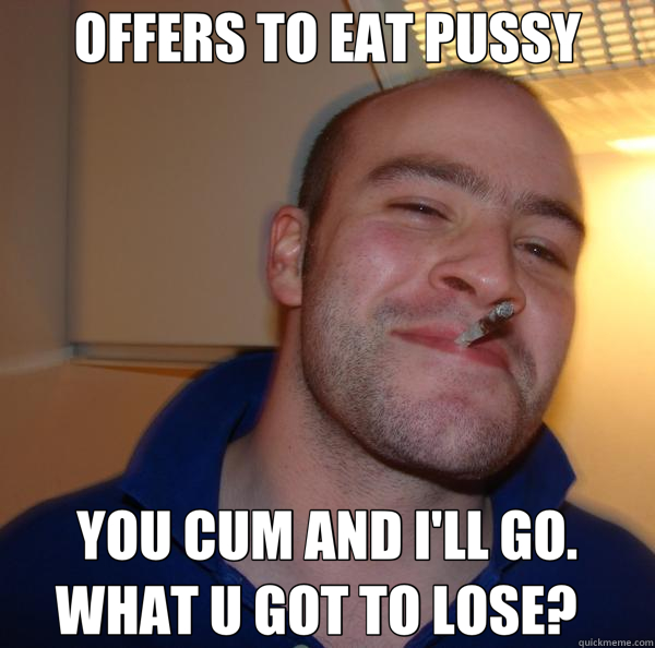 OFFERS TO EAT PUSSY YOU CUM AND I'LL GO.  WHAT U GOT TO LOSE?    Good Guy Greg 