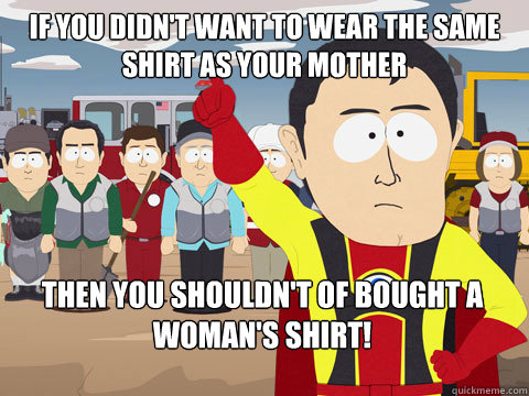 If you didn't want to wear the same shirt as your mother then you shouldn't of bought a woman's shirt!  Captain Hindsight