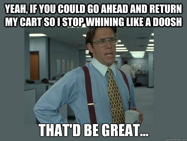 Yeah, if you could go ahead and return my cart so I stop whining like a doosh That'd be great...  Office Space Lumbergh