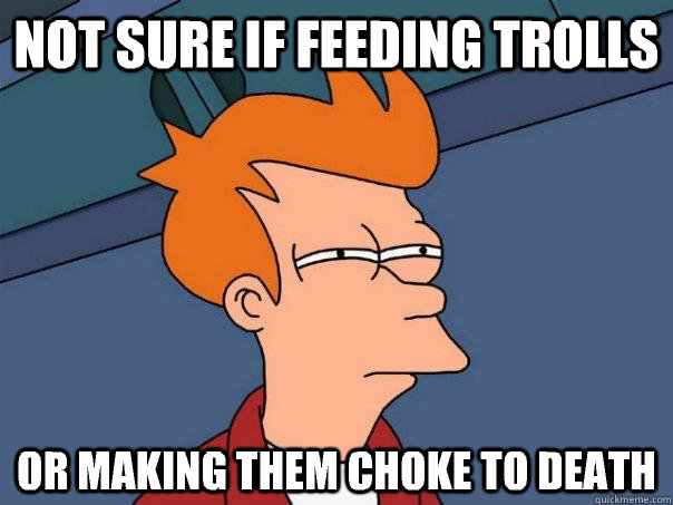 Not sure if feeding trolls Or making them choke to death  Futurama Fry