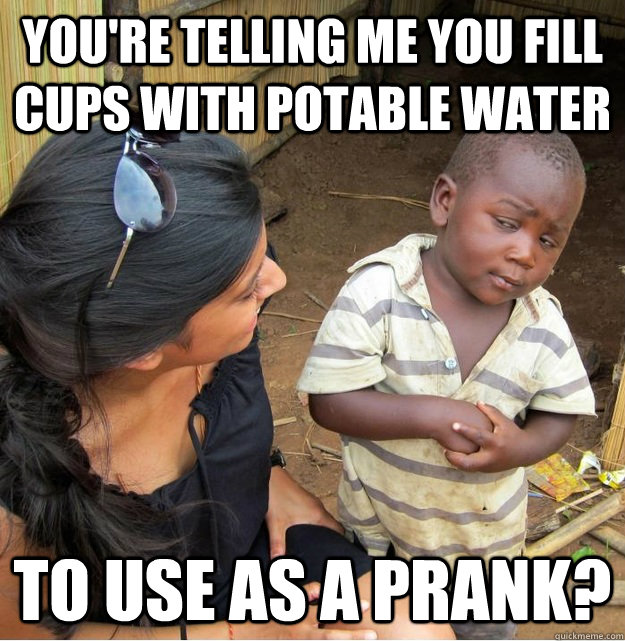 You're telling me you fill cups with potable water to use as a prank? - You're telling me you fill cups with potable water to use as a prank?  Skeptical Third World Kid