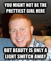 You might not be the prettiest girl here But beauty is only a light switch away  