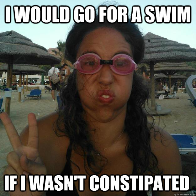 I would go for a swim if i wasn't constipated  