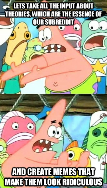 Lets take all the input about theories, which are the essence of our subreddit and create memes that make them look ridiculous  Push it somewhere else Patrick