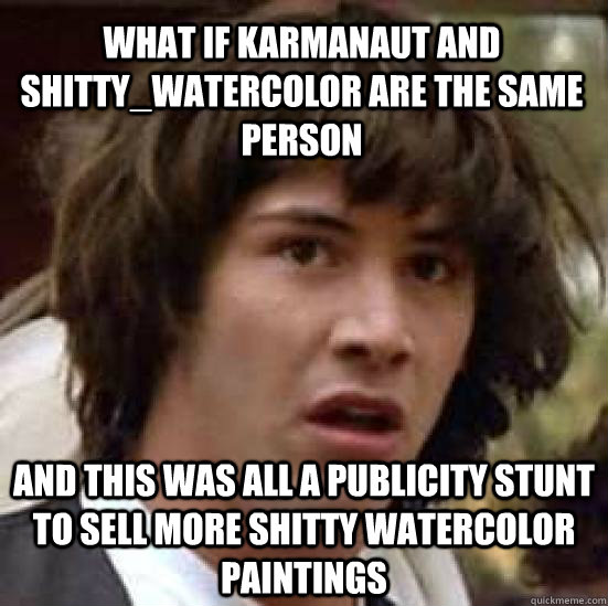 What if karmanaut and shitty_watercolor are the same person and this was all a publicity stunt to sell more shitty watercolor paintings - What if karmanaut and shitty_watercolor are the same person and this was all a publicity stunt to sell more shitty watercolor paintings  conspiracy keanu