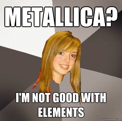 metallica? i'm not good with elements  Musically Oblivious 8th Grader