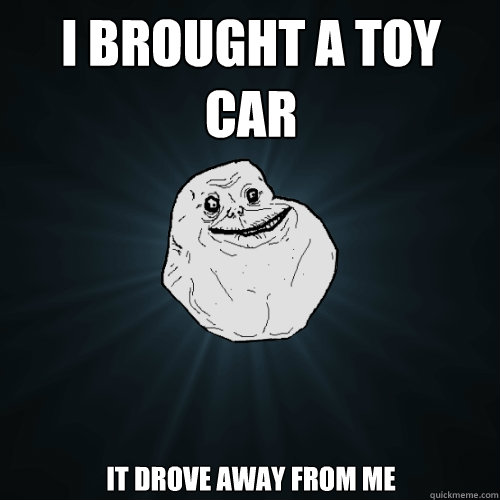 i brought a toy car it drove away from me  Forever Alone