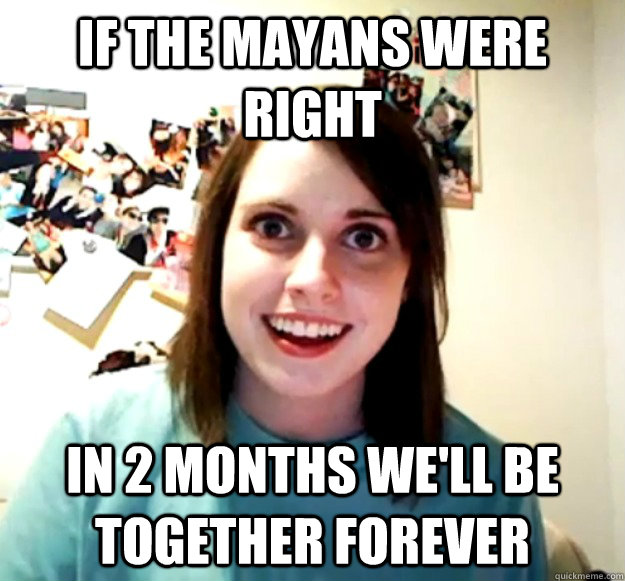 If the Mayans were right In 2 months we'll be together forever  Overly Attached Girlfriend