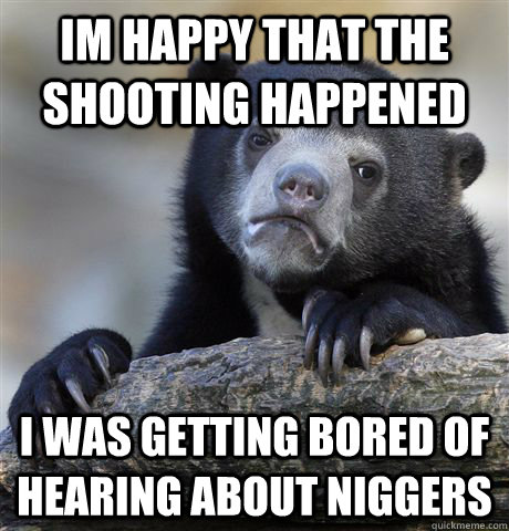 im happy that the shooting happened i was getting bored of hearing about niggers  Confession Bear