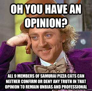 Oh you have an opinion? all 9 members of samurai pizza cats can neither confirm or deny any truth in that opinion to remain unbias and professional    Condescending Wonka