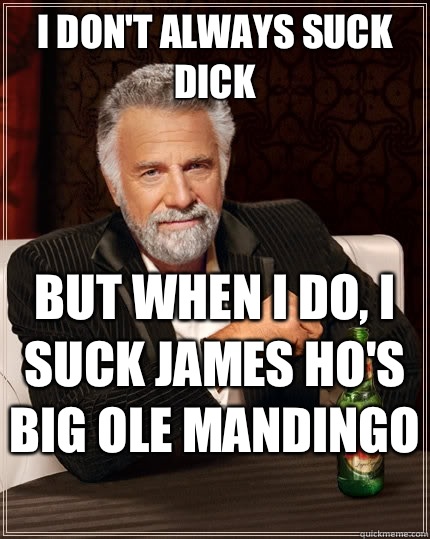 I don't always suck dick but when I do, i suck James Ho's  big ole Mandingo   The Most Interesting Man In The World