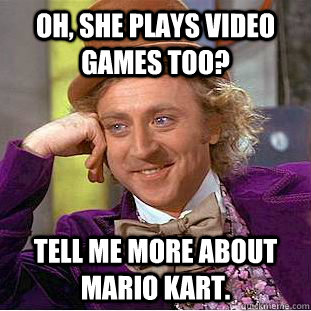 Oh, she plays video games too? tell me more about mario kart.  Condescending Wonka