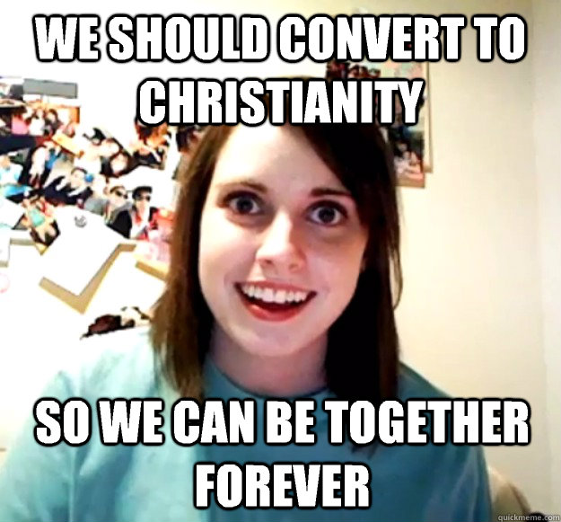 we should convert to christianity so we can be together forever - we should convert to christianity so we can be together forever  Overly Attached Girlfriend