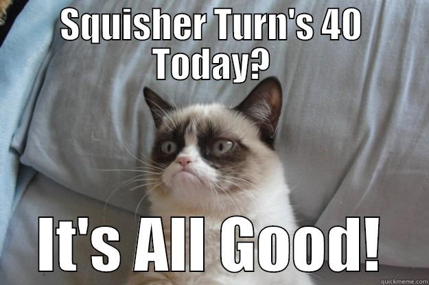 Squisher 40 - SQUISHER TURN'S 40 TODAY? IT'S ALL GOOD! Grumpy Cat