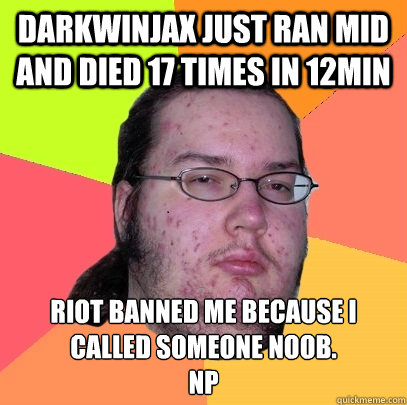 Darkwinjax just ran mid and died 17 times in 12min Riot banned me because i called someone noob.
NP  Butthurt Dweller