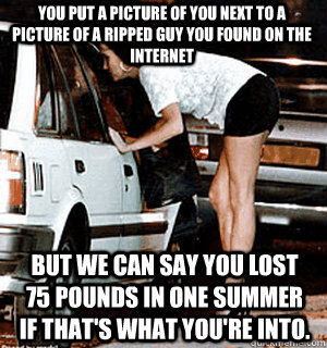 You put a picture of you next to a picture of a ripped guy you found on the internet But we can say you lost 75 pounds in one summer if that's what you're into.   Karma Whore