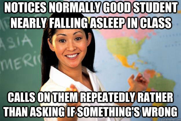 Notices normally good student nearly falling asleep in class calls on them repeatedly rather than asking if something's wrong - Notices normally good student nearly falling asleep in class calls on them repeatedly rather than asking if something's wrong  Unhelpful High School Teacher