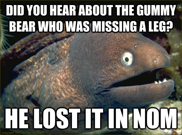 Did you hear about the gummy bear who was missing a leg? He lost it in Nom  Bad Joke Eel