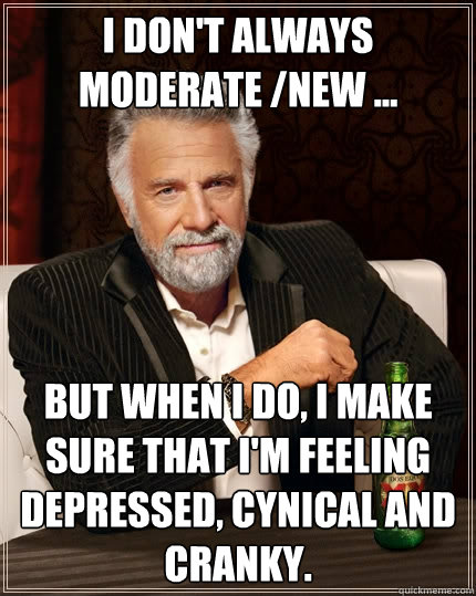 I don't always moderate /new ... But when I do, i make sure that i'm feeling depressed, cynical and cranky. - I don't always moderate /new ... But when I do, i make sure that i'm feeling depressed, cynical and cranky.  The Most Interesting Man In The World