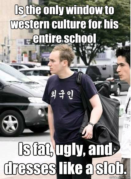 Is the only window to western culture for his entire school Is fat, ugly, and dresses like a slob.  Clueless