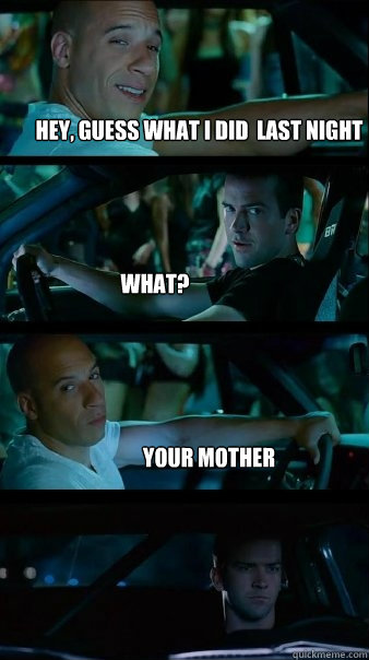 Hey, Guess what i did  last night What? Your mother  Fast and Furious