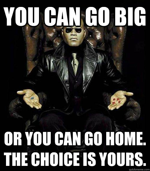 you can go big or you can go home. the choice is yours.  Morpheus