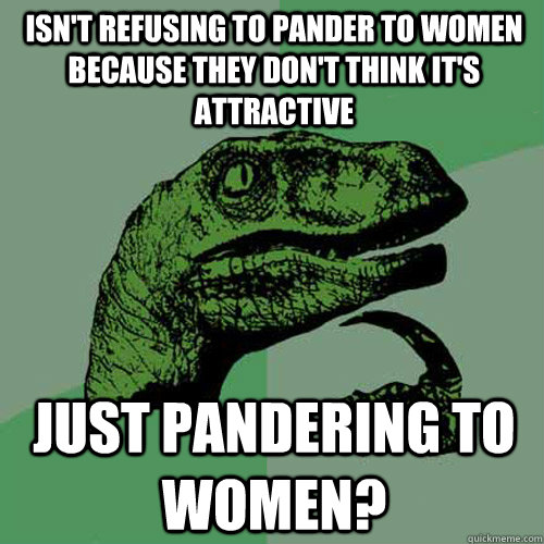 Isn't refusing to pander to women because they don't think it's attractive just pandering to women?  Philosoraptor