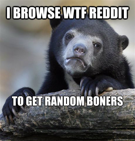 I browse WTF Reddit to get random boners  Confession Bear