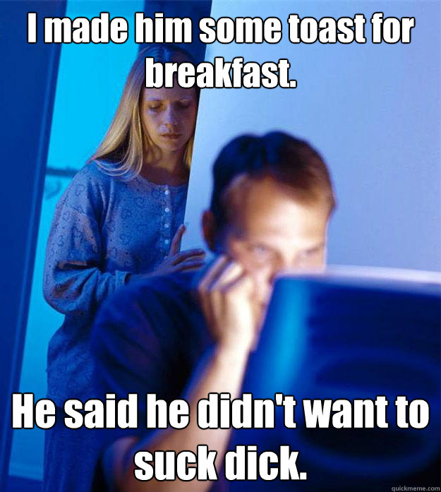 I made him some toast for breakfast. He said he didn't want to suck dick.  Redditors Wife